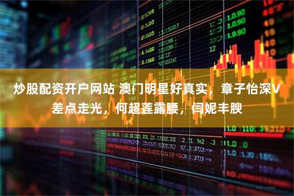 炒股配资开户网站 澳门明星好真实，章子怡深V差点走光，何超莲露腰，闫妮丰腴