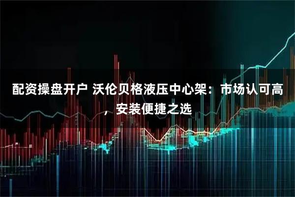 配资操盘开户 沃伦贝格液压中心架：市场认可高，安装便捷之选