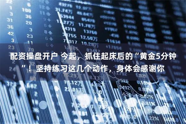 配资操盘开户 今起，抓住起床后的“黄金5分钟”！坚持练习这几个动作，身体会感谢你