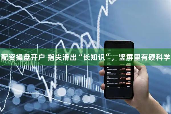 配资操盘开户 指尖滑出“长知识”，竖屏里有硬科学