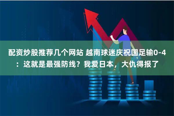 配资炒股推荐几个网站 越南球迷庆祝国足输0-4：这就是最强防线？我爱日本，大仇得报了