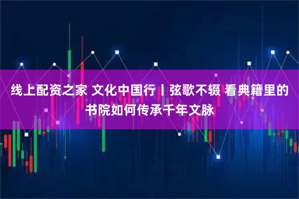 线上配资之家 文化中国行丨弦歌不辍 看典籍里的书院如何传承千年文脉