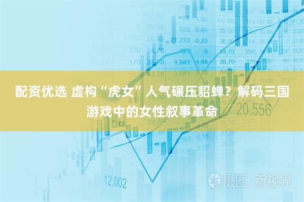 配资优选 虚构“虎女”人气碾压貂蝉？解码三国游戏中的女性叙事革命
