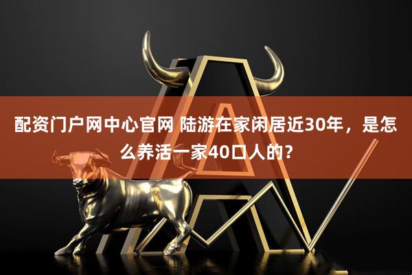 配资门户网中心官网 陆游在家闲居近30年，是怎么养活一家40口人的？