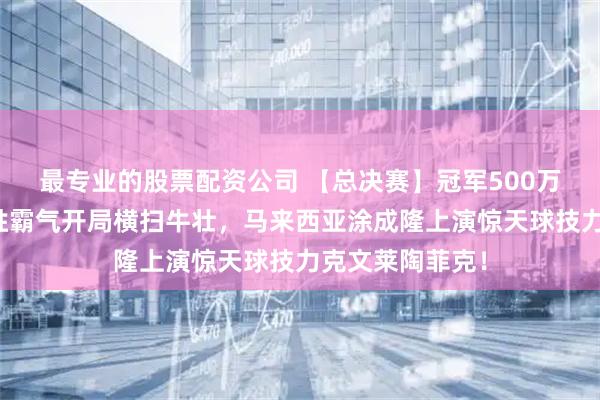 最专业的股票配资公司 【总决赛】冠军500万！刘俊岩六连胜霸气开局横扫牛壮，马来西亚涂成隆上演惊天球技力克文莱陶菲克！