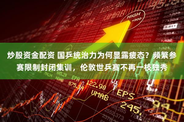 炒股资金配资 国乒统治力为何显露疲态？频繁参赛限制封闭集训，伦敦世乒赛不再一枝独秀