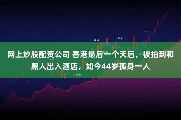 网上炒股配资公司 香港最后一个天后，被拍到和黑人出入酒店，如今44岁孤身一人