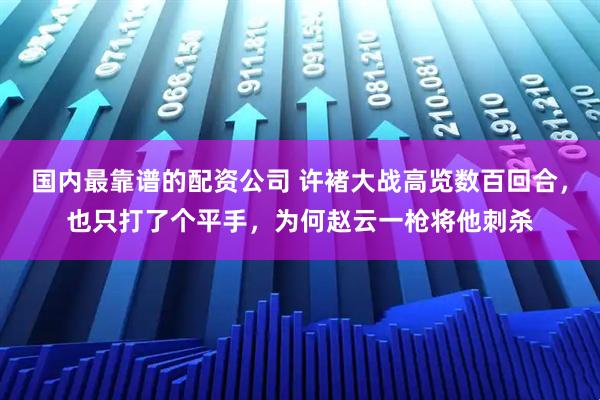 国内最靠谱的配资公司 许褚大战高览数百回合，也只打了个平手，为何赵云一枪将他刺杀
