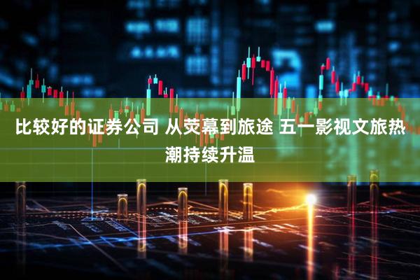 比较好的证券公司 从荧幕到旅途 五一影视文旅热潮持续升温
