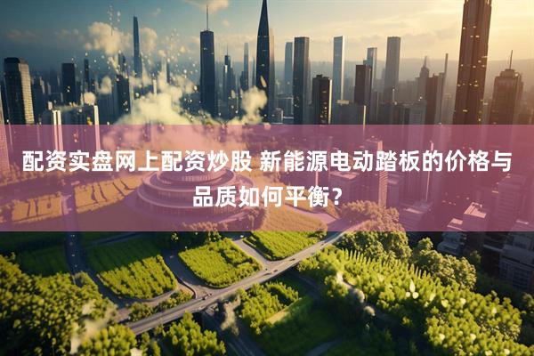 配资实盘网上配资炒股 新能源电动踏板的价格与品质如何平衡？