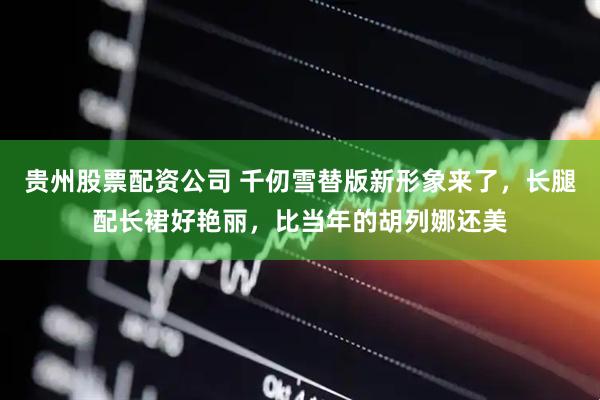贵州股票配资公司 千仞雪替版新形象来了，长腿配长裙好艳丽，比当年的胡列娜还美