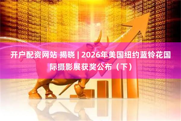 开户配资网站 揭晓 | 2026年美国纽约蓝铃花国际摄影展获奖公布（下）