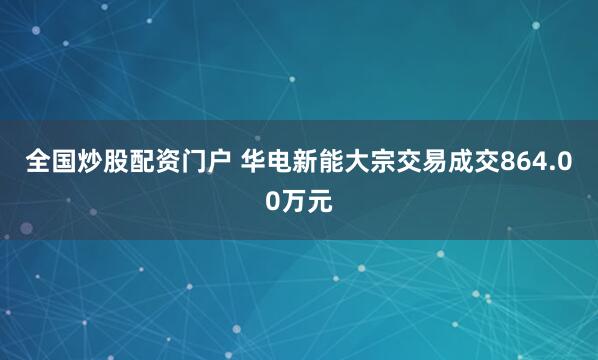 全国炒股配资门户 华电新能大宗交易成交864.00万元