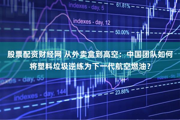 股票配资财经网 从外卖盒到高空:中国团队如何将塑料垃圾逆练为下一代航空燃油?
