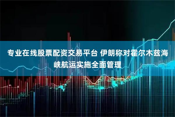 专业在线股票配资交易平台 伊朗称对霍尔木兹海峡航运实施全面管理