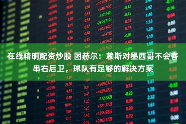 在线精明配资炒股 图赫尔：赖斯对墨西哥不会客串右后卫，球队有足够的解决方案