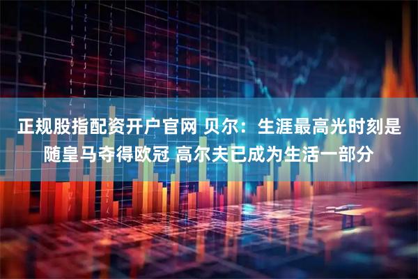 正规股指配资开户官网 贝尔：生涯最高光时刻是随皇马夺得欧冠 高尔夫已成为生活一部分