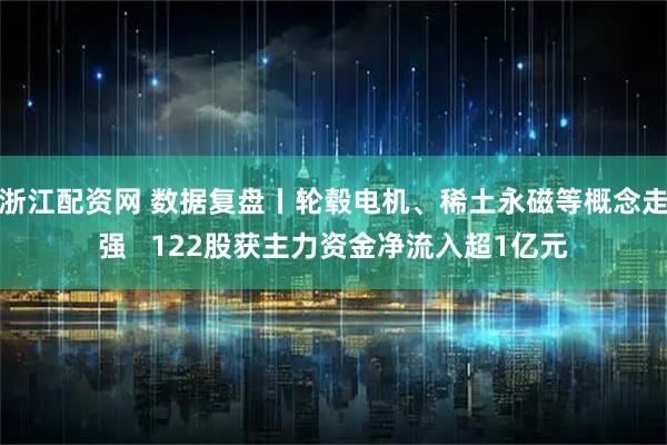 浙江配资网 数据复盘丨轮毂电机、稀土永磁等概念走强 122股获主力资金净流入超1亿元