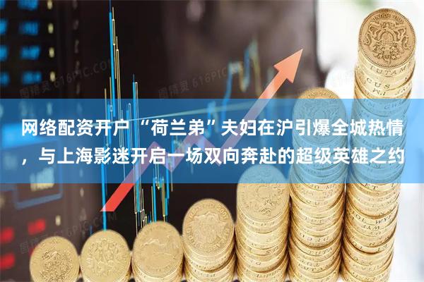 网络配资开户 “荷兰弟”夫妇在沪引爆全城热情，与上海影迷开启一场双向奔赴的超级英雄之约