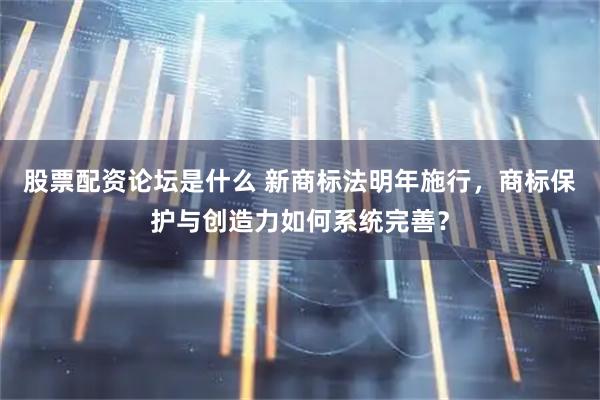 股票配资论坛是什么 新商标法明年施行，商标保护与创造力如何系统完善？